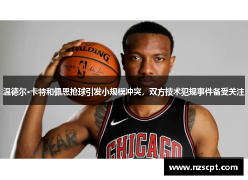 温德尔·卡特和佩恩抢球引发小规模冲突，双方技术犯规事件备受关注